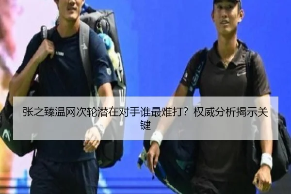 张之臻温网次轮潜在对手谁最难打？权威分析揭示关键